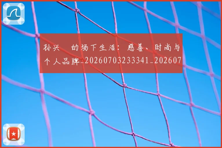孙兴慜的场下生活：慈善、时尚与个人品牌_20260703233341_20260720193010