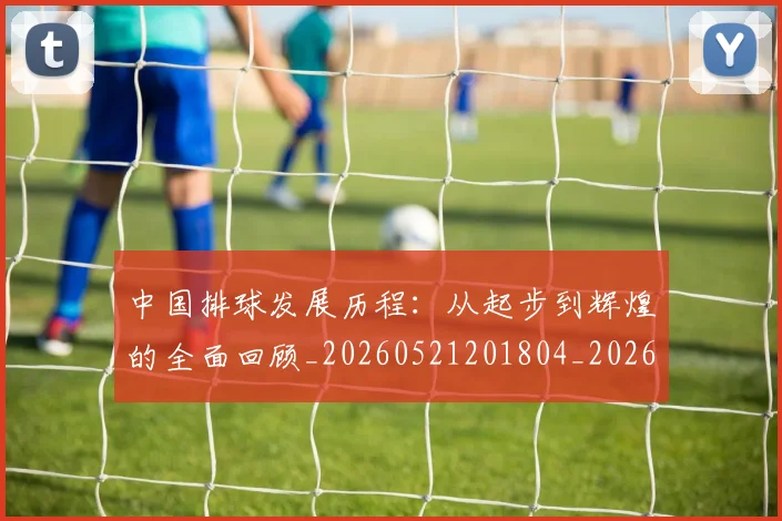 中国排球发展历程：从起步到辉煌的全面回顾_20260521201804_20260702202055