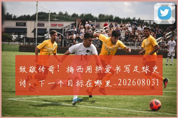 致敬传奇！梅西用热爱书写足球史诗，下一个目标在哪里_20260803144143