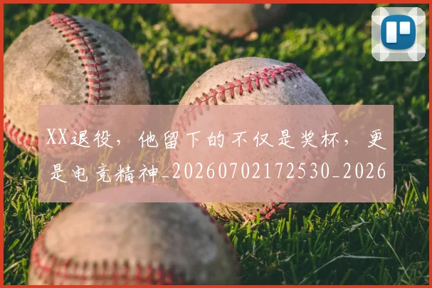 XX退役，他留下的不仅是奖杯，更是电竞精神_20260702172530_20260715182611