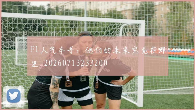 F1人气车手，他们的未来究竟在哪里_20260713233200