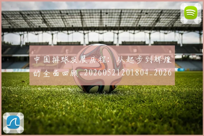 中国排球发展历程:从起步到辉煌的全面回顾_20260521201804_20260702202055