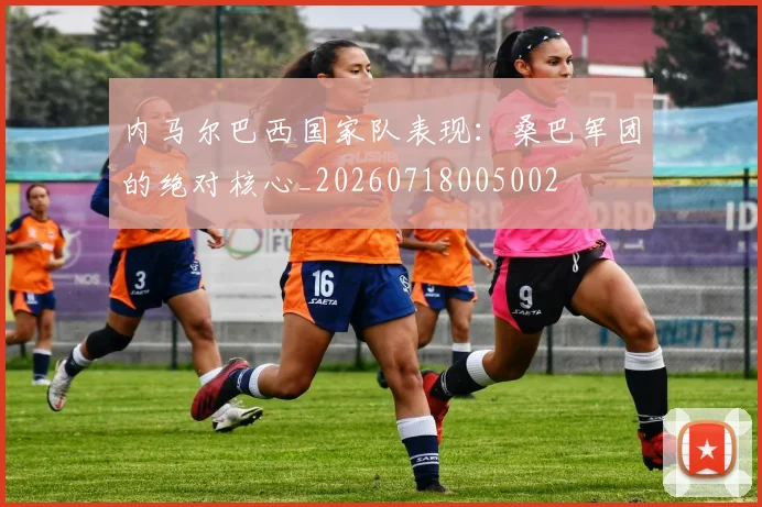 内马尔巴西国家队表现：桑巴军团的绝对核心_20260718005002