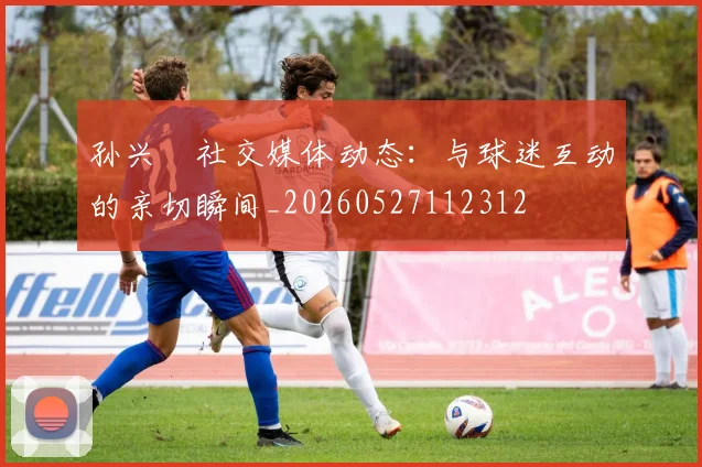 孙兴慜社交媒体动态:与球迷互动的亲切瞬间_20260527112312