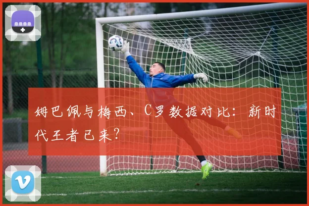 姆巴佩与梅西、C罗数据对比:新时代王者已来?