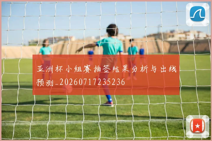 亚洲杯小组赛抽签结果分析与出线预测_20260717235236