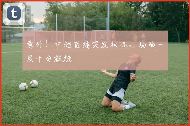 意外!中超直播突发状况,场面一度十分尴尬