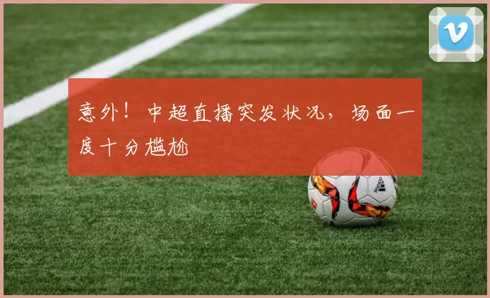 意外！中超直播突发状况，场面一度十分尴尬