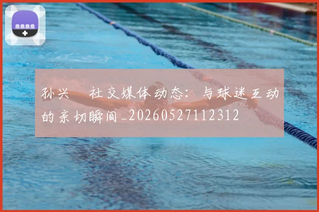 孙兴慜社交媒体动态：与球迷互动的亲切瞬间_20260527112312