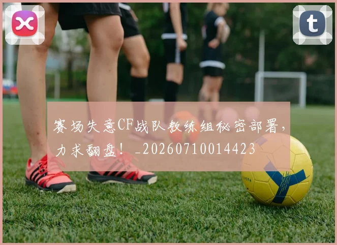 赛场失意CF战队教练组秘密部署,力求翻盘!_20260710014423