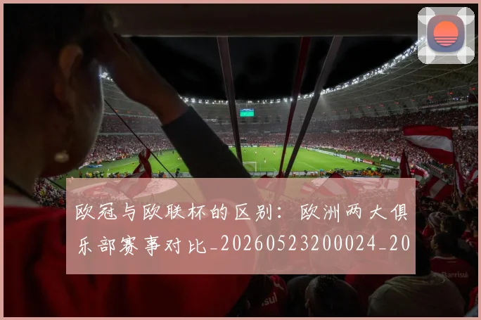欧冠与欧联杯的区别：欧洲两大俱乐部赛事对比_20260523200024_20260707150111_20260801161417